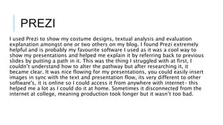 PREZI
I used Prezi to show my costume designs, textual analysis and evaluation
explanation amongst one or two others on my blog. I found Prezi extremely
helpful and is probably my favourite software I used as it was a cool way to
show my presentations and helped me explain it by referring back to previous
slides by putting a path in it. This was the thing I struggled with at first, I
couldn’t understand how to alter the pathway but after researching it, it
became clear. It was nice flowing for my presentations, you could easily insert
images in sync with the text and presentation flow, its very different to other
software's, it is online so I could access it from anywhere with internet- this
helped me a lot as I could do it at home. Sometimes it disconnected from the
internet at college, meaning production took longer but it wasn’t too bad.
 