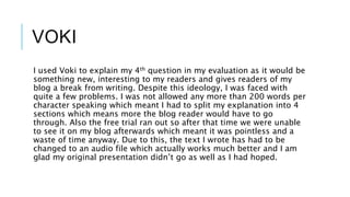 VOKI
I used Voki to explain my 4th question in my evaluation as it would be
something new, interesting to my readers and gives readers of my
blog a break from writing. Despite this ideology, I was faced with
quite a few problems. I was not allowed any more than 200 words per
character speaking which meant I had to split my explanation into 4
sections which means more the blog reader would have to go
through. Also the free trial ran out so after that time we were unable
to see it on my blog afterwards which meant it was pointless and a
waste of time anyway. Due to this, the text I wrote has had to be
changed to an audio file which actually works much better and I am
glad my original presentation didn’t go as well as I had hoped.
 