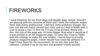 FIREWORKS
I used fireworks for my front page and double page spread. Overall I
am pleased with the outcome of them and I think the software makes
them look pretty professional. I did face some problems though, the
text size did not match normal text sizes and so I had to fiddle with it
a lot to grasp a size 12 font for if it was to be printed. Along with
this, the size of the page was 16 times bigger than what it would be if
it was printed as an A4 magazine page. To solve this I had to fiddle
with the settings to make the size smaller. I learnt how to actually
produce magazine pages, I never would have used the software if it
hadn’t have been for my coursework. As no one else used the
software, I picked it up on my own and grasped it fairly quickly.
 