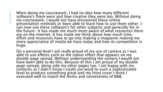 When doing my coursework, I had no idea how many different
software's there were and how creative they were too. Without doing
my coursework, I would not have discovered these online
presentation methods or been able to learn how to use them either. I
can now use these software's for other subjects and generally for in
the future- it has made me much more aware of what resources there
are on the internet. It has made me think about how much time,
effort and resources have to go into making a magazine making me
more appreciative of media we have today and how its competition is
huge.
On a personal level I am really proud of my use of camera as I was
able to use effects such as the colour effect that appears on my
double page spread. Without understanding the camera I would not
have been able to do this. Because of this I am proud of my double
page spread, along side my other pages too. I am happy with my
contents as I didn’t know I could use word to such a sophisticated
level to produce something great and my front cover I think I
executed well to match the forms and conventions of R&B.
 