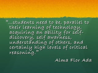 “ … students need to be, parallel to their learning of technology, acquiring an ability for self-discovery, self awarness, understanding of others, and certainly high levels of critical reasoning. ” Alma Flor Ada 
