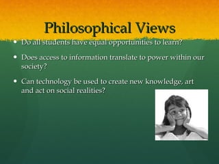 Philosophical Views Do all students have equal opportunities to learn? Does access to information translate to power within our society? Can technology be used to create new knowledge, art and act on social realities? 