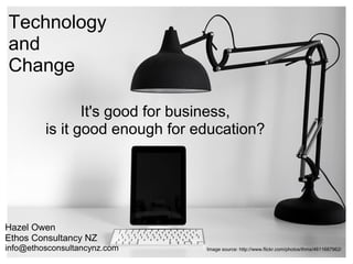 Technology
and
Change

                It's good for business,
         is it good enough for education?




Hazel Owen
Ethos Consultancy NZ
info@ethosconsultancynz.com     Image source: http://www.flickr.com/photos/thms/4611687962/
 