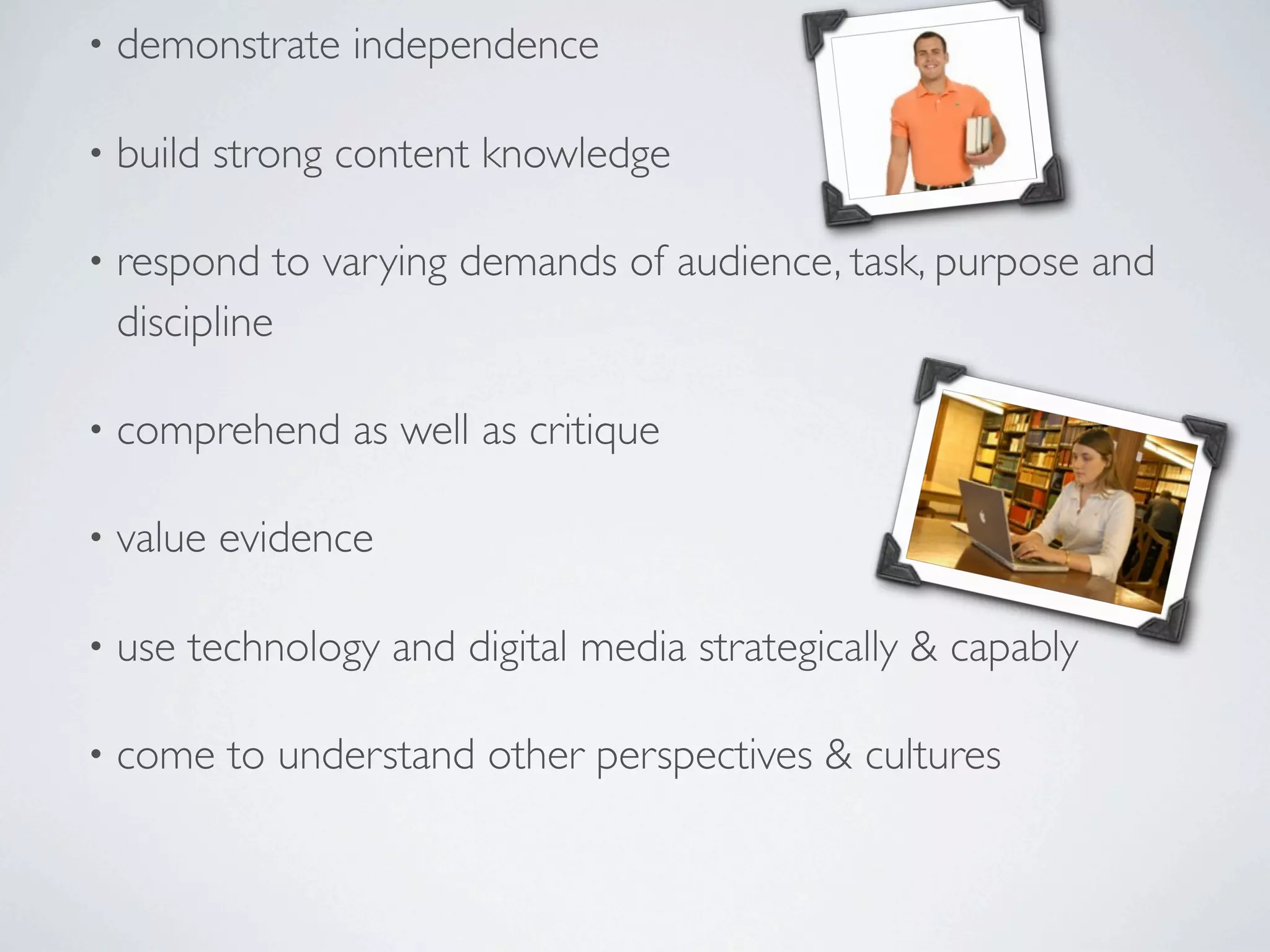 •   demonstrate independence

•   build strong content knowledge

•   respond to varying demands of audience, task, purpose and
    discipline

•   comprehend as well as critique

•   value evidence

•   use technology and digital media strategically & capably

•   come to understand other perspectives & cultures
 