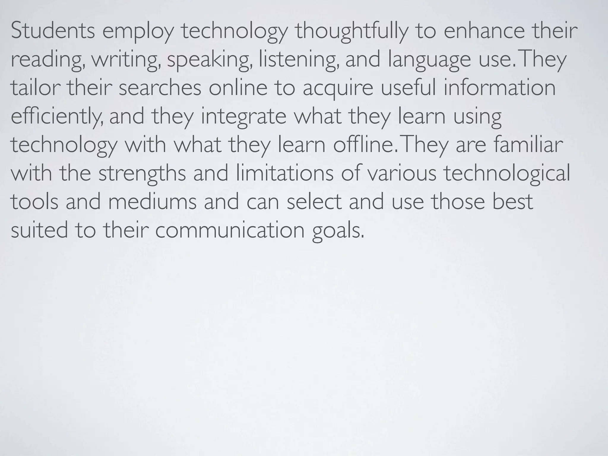 Students employ technology thoughtfully to enhance their
reading, writing, speaking, listening, and language use. They
tailor their searches online to acquire useful information
efﬁciently, and they integrate what they learn using
technology with what they learn ofﬂine. They are familiar
with the strengths and limitations of various technological
tools and mediums and can select and use those best
suited to their communication goals.
 