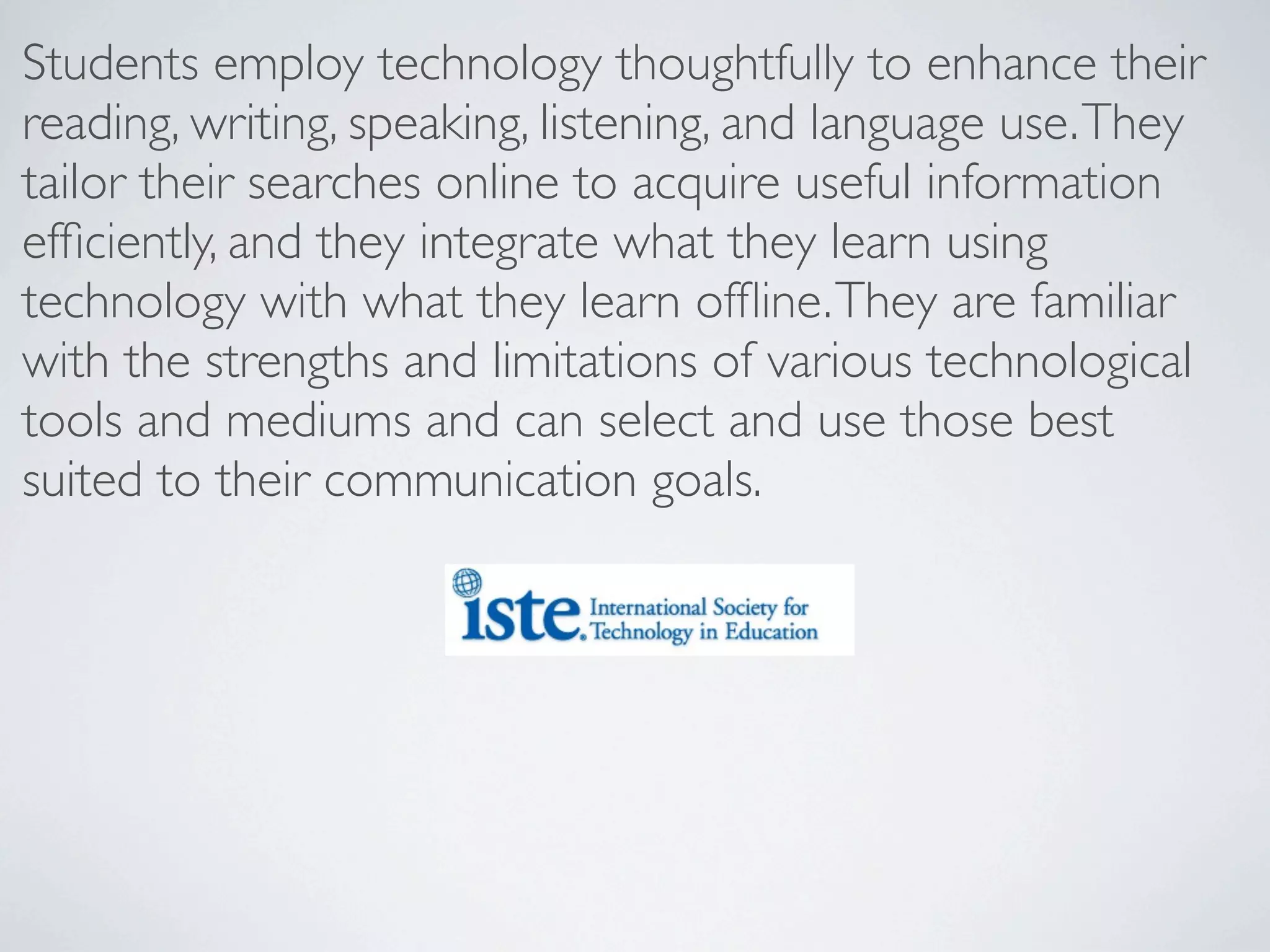 Students employ technology thoughtfully to enhance their
reading, writing, speaking, listening, and language use. They
tailor their searches online to acquire useful information
efﬁciently, and they integrate what they learn using
technology with what they learn ofﬂine. They are familiar
with the strengths and limitations of various technological
tools and mediums and can select and use those best
suited to their communication goals.
 