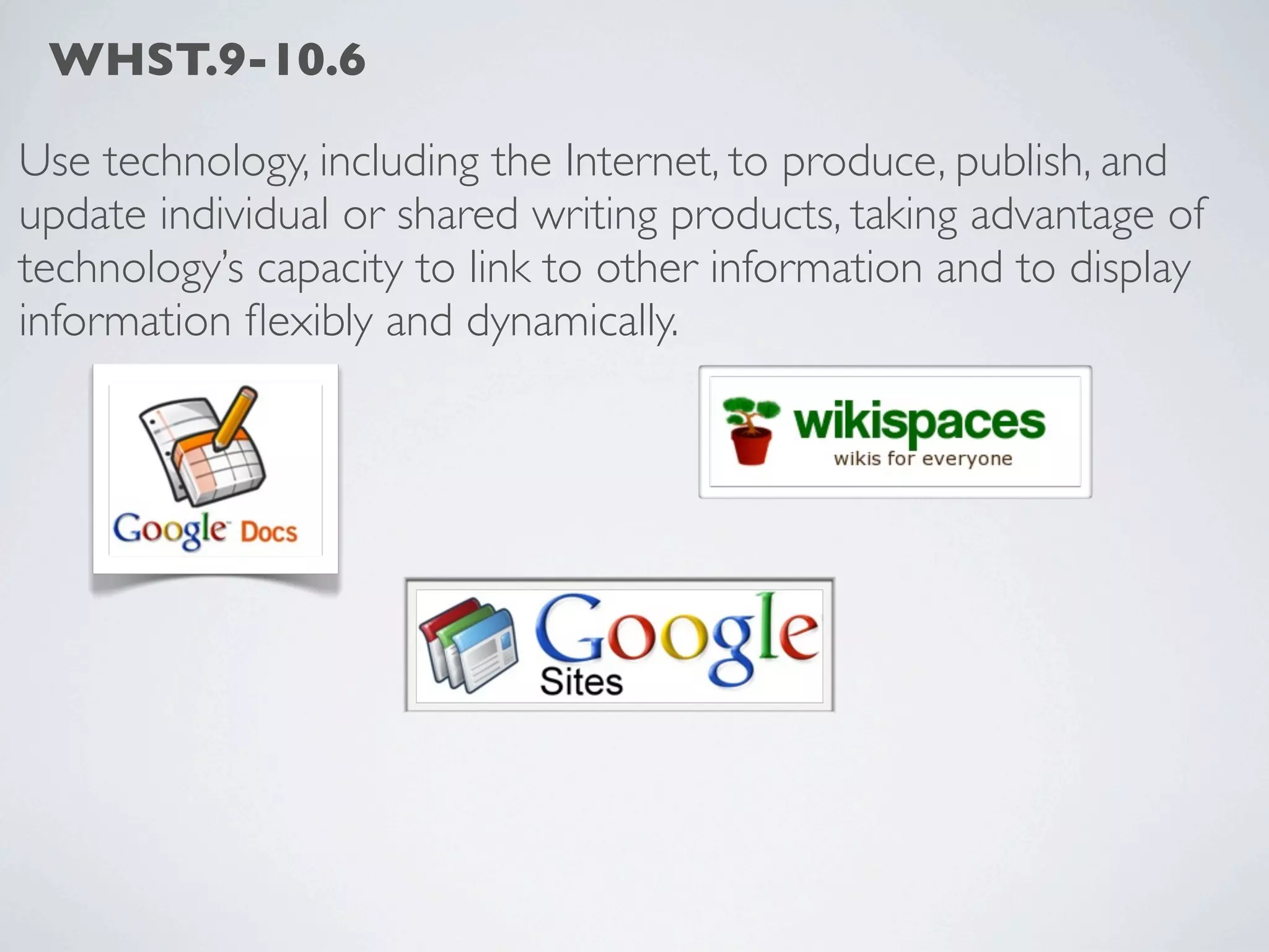 WHST.9-10.6

Use technology, including the Internet, to produce, publish, and
update individual or shared writing products, taking advantage of
technology’s capacity to link to other information and to display
information ﬂexibly and dynamically.
 