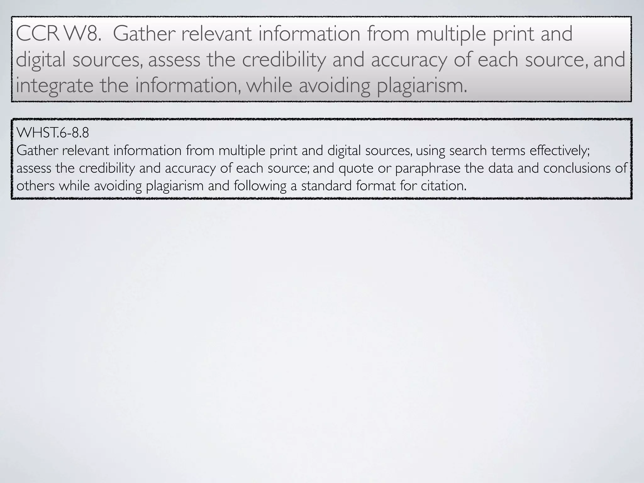CCR W8. Gather relevant information from multiple print and
digital sources, assess the credibility and accuracy of each source, and
integrate the information, while avoiding plagiarism.

WHST.6-8.8
Gather relevant information from multiple print and digital sources, using search terms effectively;
assess the credibility and accuracy of each source; and quote or paraphrase the data and conclusions of
others while avoiding plagiarism and following a standard format for citation.
 