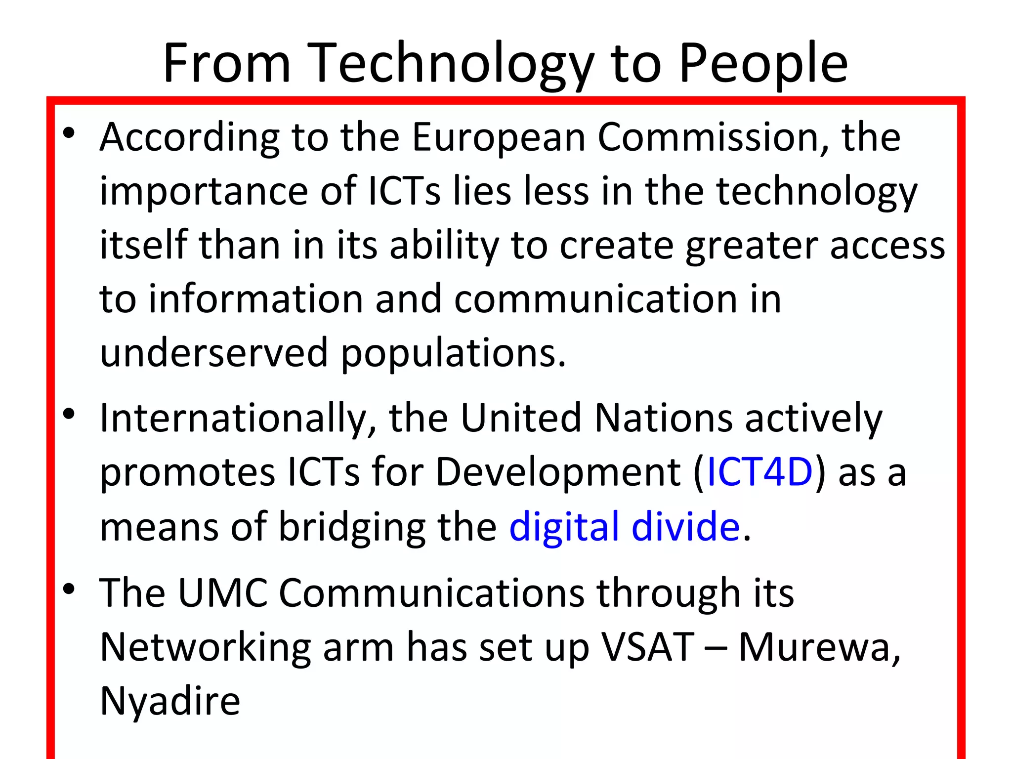 From Technology to People 
• According to the European Commission, the 
importance of ICTs lies less in the technology 
itself than in its ability to create greater access 
to information and communication in 
underserved populations. 
• Internationally, the United Nations actively 
promotes ICTs for Development (ICT4D) as a 
means of bridging the digital divide. 
• The UMC Communications through its 
Networking arm has set up VSAT – Murewa, 
Nyadire 
 