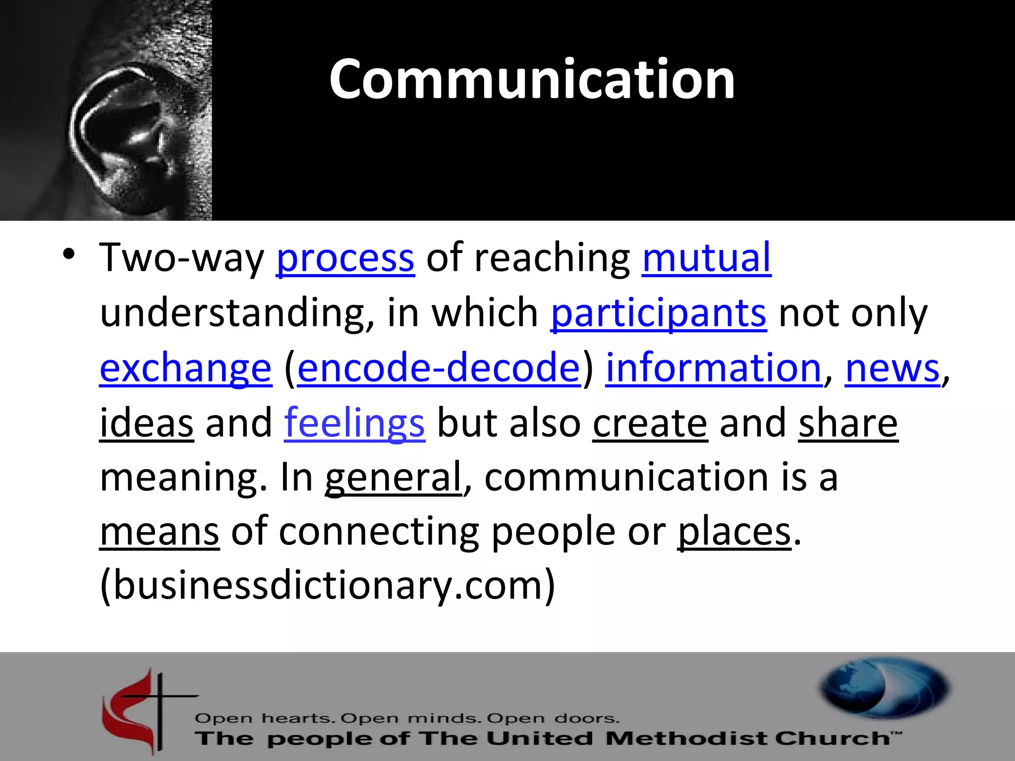 Communication 
• Two-way process of reaching mutual 
understanding, in which participants not only 
exchange (encode-decode) information, news, 
ideas and feelings but also create and share 
meaning. In general, communication is a 
means of connecting people or places. 
(businessdictionary.com) 
 