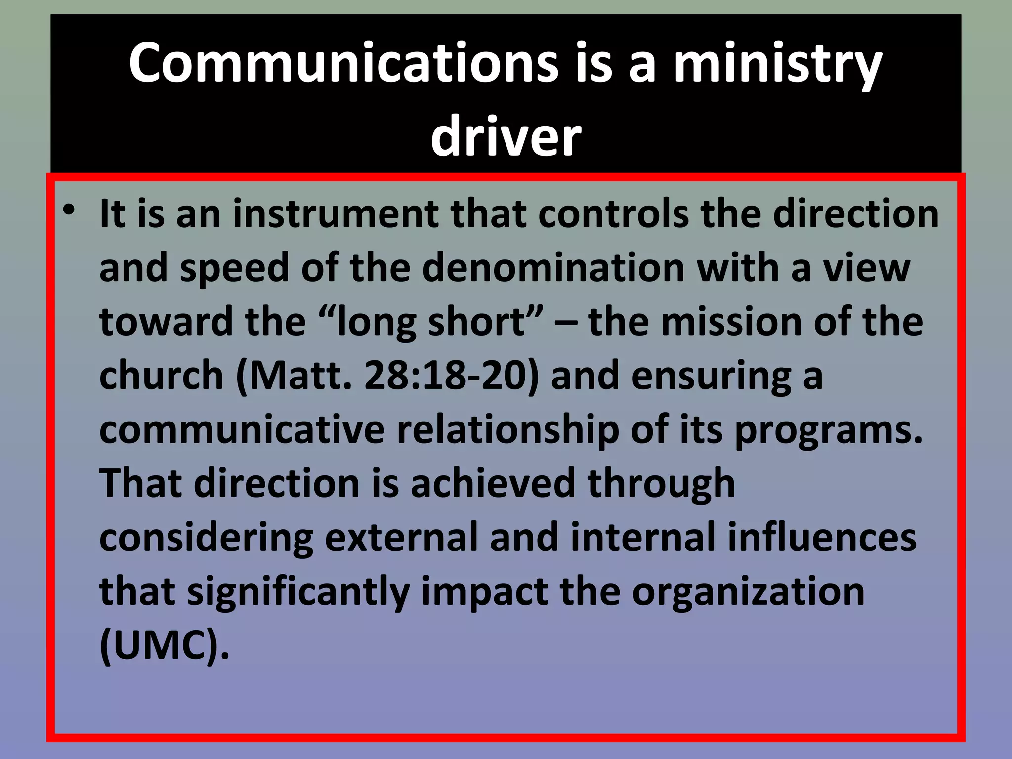 Communications is a ministry 
driver 
• It is an instrument that controls the direction 
and speed of the denomination with a view 
toward the “long short” – the mission of the 
church (Matt. 28:18-20) and ensuring a 
communicative relationship of its programs. 
That direction is achieved through 
considering external and internal influences 
that significantly impact the organization 
(UMC). 
 