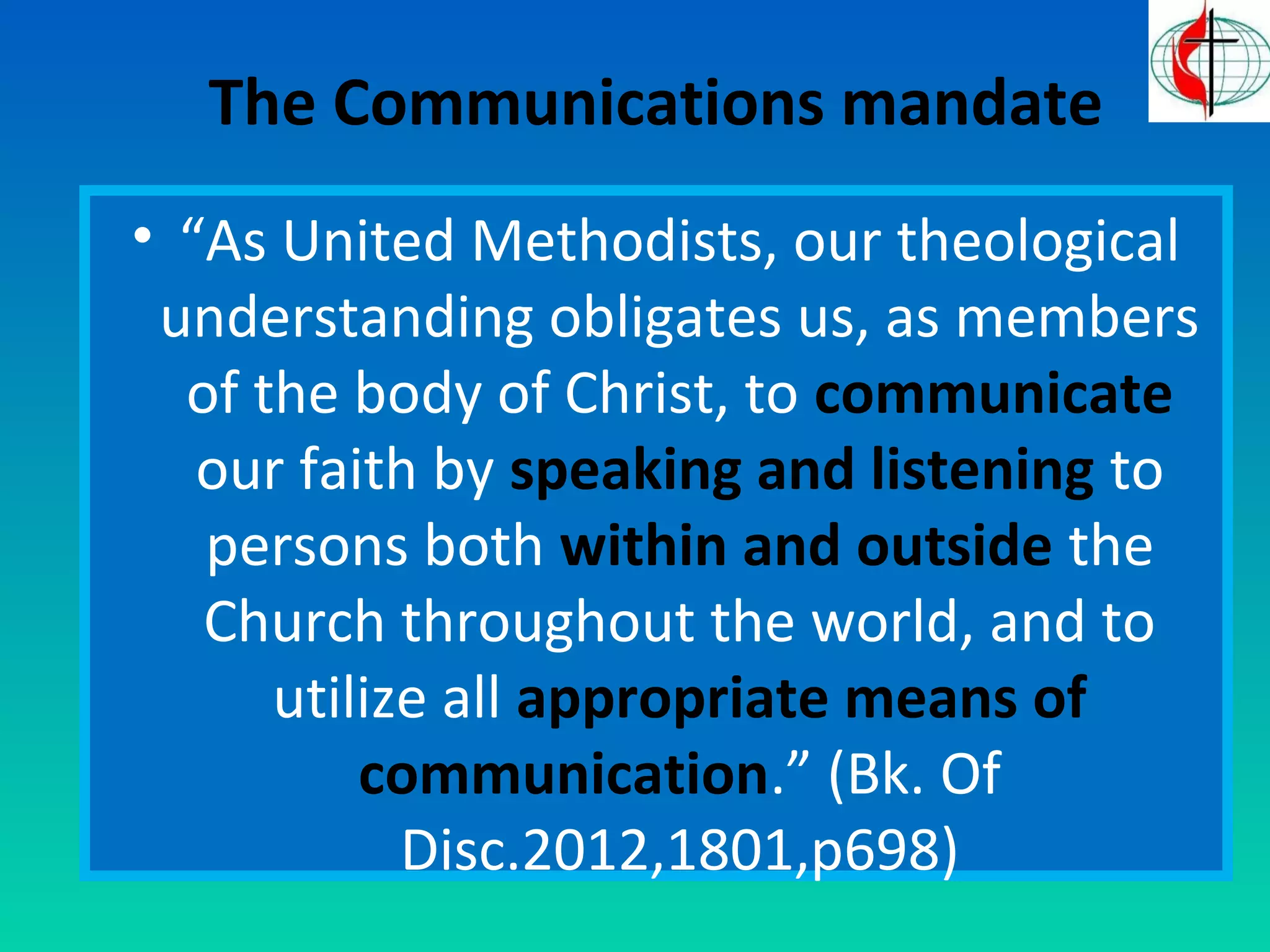 The Communications mandate 
• “As United Methodists, our theological 
understanding obligates us, as members 
of the body of Christ, to communicate 
our faith by speaking and listening to 
persons both within and outside the 
Church throughout the world, and to 
utilize all appropriate means of 
communication.” (Bk. Of 
Disc.2012,1801,p698) 
 