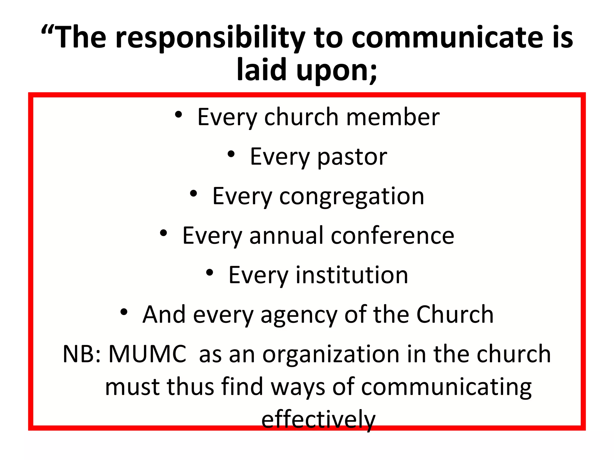 “The responsibility to communicate is 
laid upon; 
• Every church member 
• Every pastor 
• Every congregation 
• Every annual conference 
• Every institution 
• And every agency of the Church 
NB: MUMC as an organization in the church 
must thus find ways of communicating 
effectively 
 
