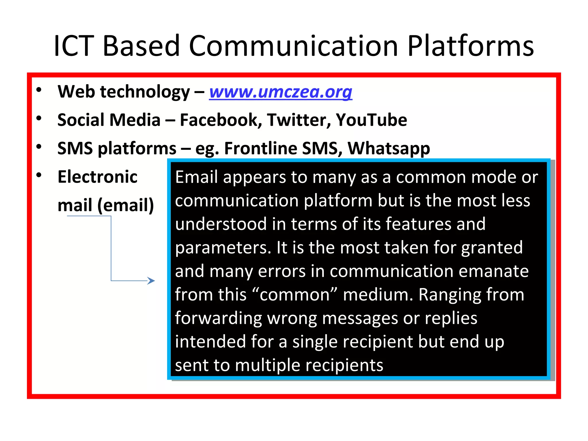 ICT Based Communication Platforms 
• Web technology – www.umczea.org 
• Social Media – Facebook, Twitter, YouTube 
• SMS platforms – eg. Frontline SMS, Whatsapp 
• Electronic 
mail (email) 
Email appears to many as a common mode or 
communication platform but is the most less 
understood in terms of its features and 
parameters. It is the most taken for granted 
and many errors in communication emanate 
from this “common” medium. Ranging from 
forwarding wrong messages or replies 
intended for a single recipient but end up 
sent to multiple recipients 
Email appears to many as a common mode or 
communication platform but is the most less 
understood in terms of its features and 
parameters. It is the most taken for granted 
and many errors in communication emanate 
from this “common” medium. Ranging from 
forwarding wrong messages or replies 
intended for a single recipient but end up 
sent to multiple recipients 
 