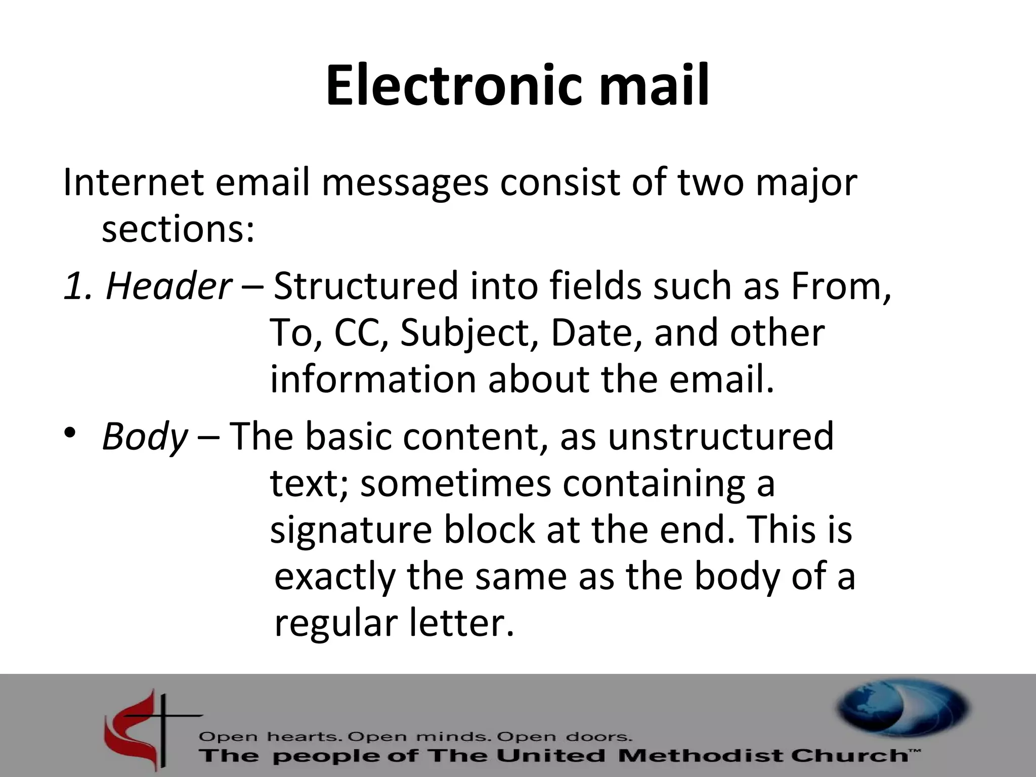 Electronic mail 
Internet email messages consist of two major 
sections: 
1. Header – Structured into fields such as From, 
To, CC, Subject, Date, and other 
information about the email. 
• Body – The basic content, as unstructured 
text; sometimes containing a 
signature block at the end. This is 
exactly the same as the body of a 
regular letter. 
 