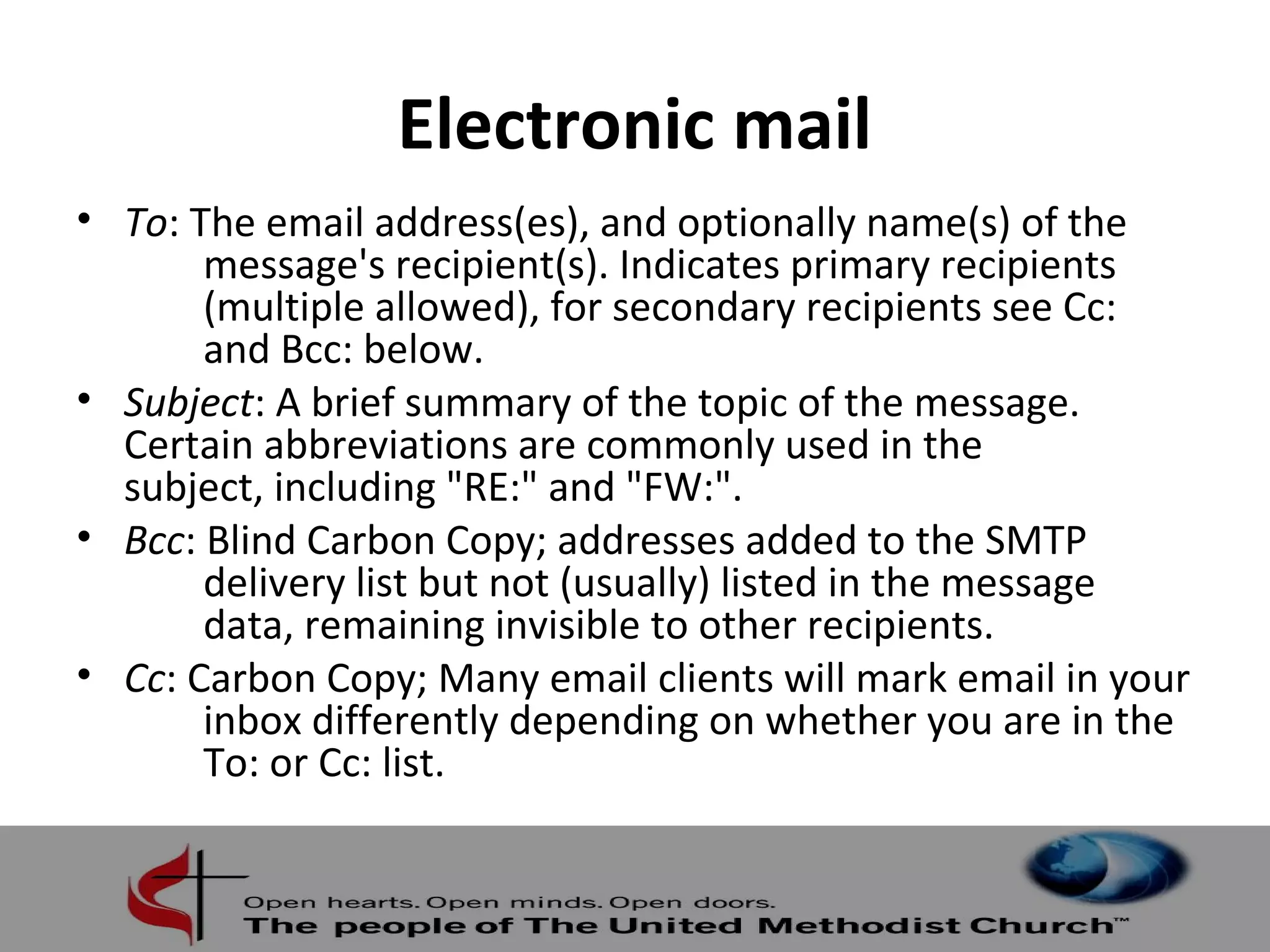 Electronic mail 
• To: The email address(es), and optionally name(s) of the 
message's recipient(s). Indicates primary recipients 
(multiple allowed), for secondary recipients see Cc: 
and Bcc: below. 
• Subject: A brief summary of the topic of the message. 
Certain abbreviations are commonly used in the 
subject, including "RE:" and "FW:". 
• Bcc: Blind Carbon Copy; addresses added to the SMTP 
delivery list but not (usually) listed in the message 
data, remaining invisible to other recipients. 
• Cc: Carbon Copy; Many email clients will mark email in your 
inbox differently depending on whether you are in the 
To: or Cc: list. 
 