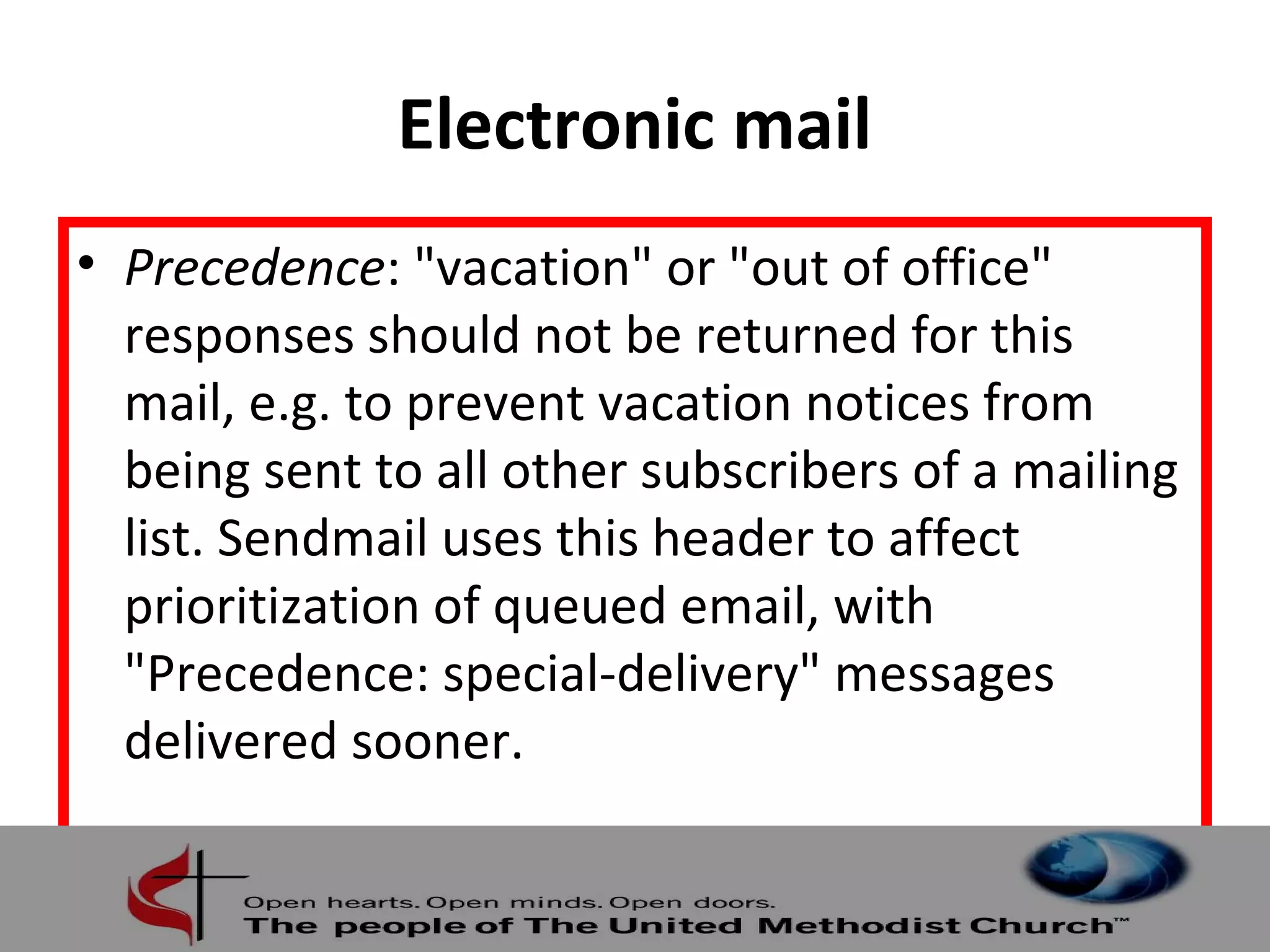 Electronic mail 
• Precedence: "vacation" or "out of office" 
responses should not be returned for this 
mail, e.g. to prevent vacation notices from 
being sent to all other subscribers of a mailing 
list. Sendmail uses this header to affect 
prioritization of queued email, with 
"Precedence: special-delivery" messages 
delivered sooner. 
 