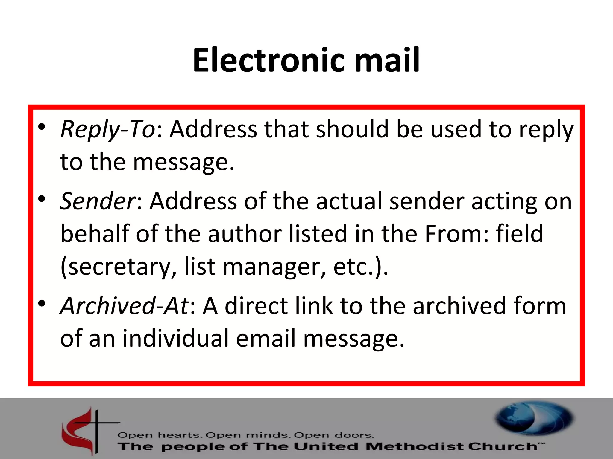 Electronic mail 
• Reply-To: Address that should be used to reply 
to the message. 
• Sender: Address of the actual sender acting on 
behalf of the author listed in the From: field 
(secretary, list manager, etc.). 
• Archived-At: A direct link to the archived form 
of an individual email message. 
 