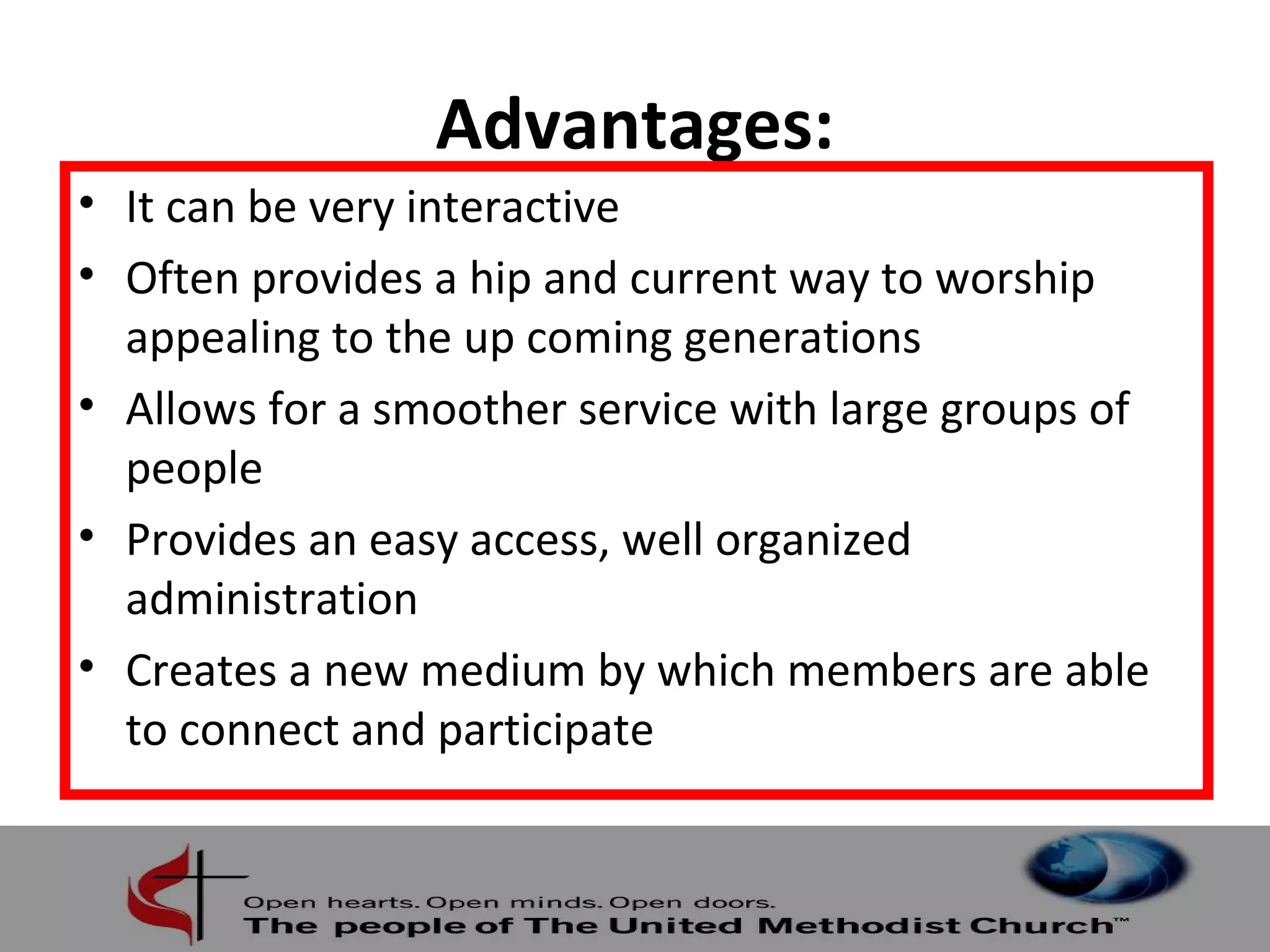 Advantages: 
• It can be very interactive 
• Often provides a hip and current way to worship 
appealing to the up coming generations 
• Allows for a smoother service with large groups of 
people 
• Provides an easy access, well organized 
administration 
• Creates a new medium by which members are able 
to connect and participate 
 
