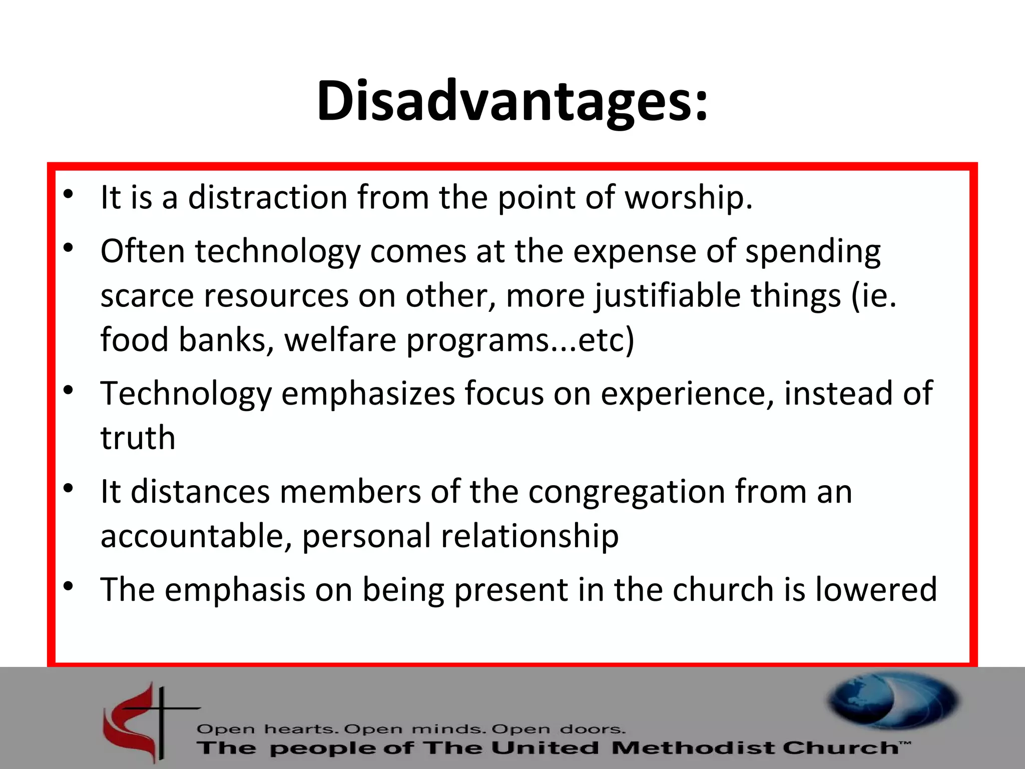 Disadvantages: 
• It is a distraction from the point of worship. 
• Often technology comes at the expense of spending 
scarce resources on other, more justifiable things (ie. 
food banks, welfare programs...etc) 
• Technology emphasizes focus on experience, instead of 
truth 
• It distances members of the congregation from an 
accountable, personal relationship 
• The emphasis on being present in the church is lowered 
 