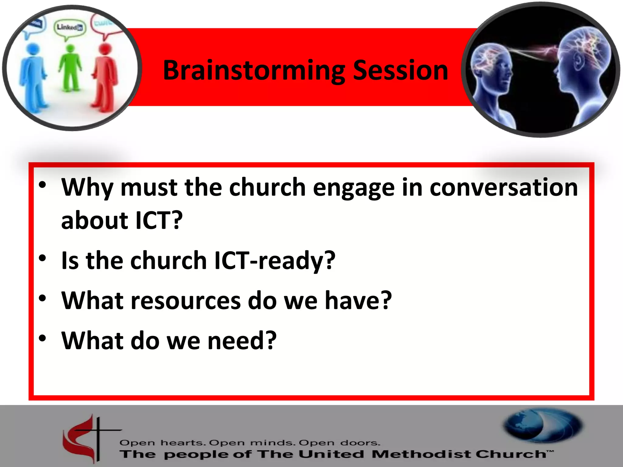 Brainstorming Session 
• Why must the church engage in conversation 
about ICT? 
• Is the church ICT-ready? 
• What resources do we have? 
• What do we need? 
 