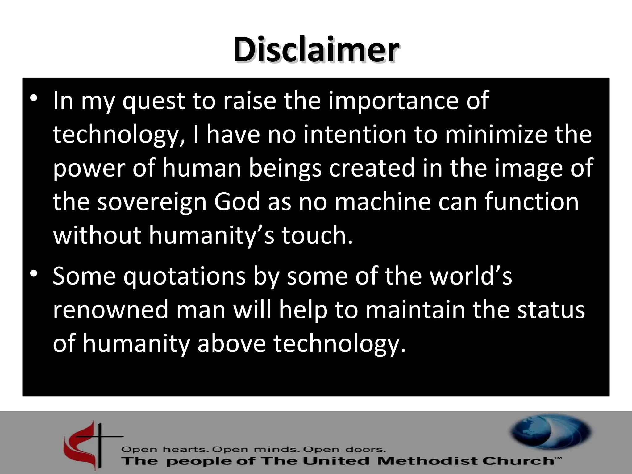 DDiissccllaaiimmeerr 
• In my quest to raise the importance of 
technology, I have no intention to minimize the 
power of human beings created in the image of 
the sovereign God as no machine can function 
without humanity’s touch. 
• Some quotations by some of the world’s 
renowned man will help to maintain the status 
of humanity above technology. 
 