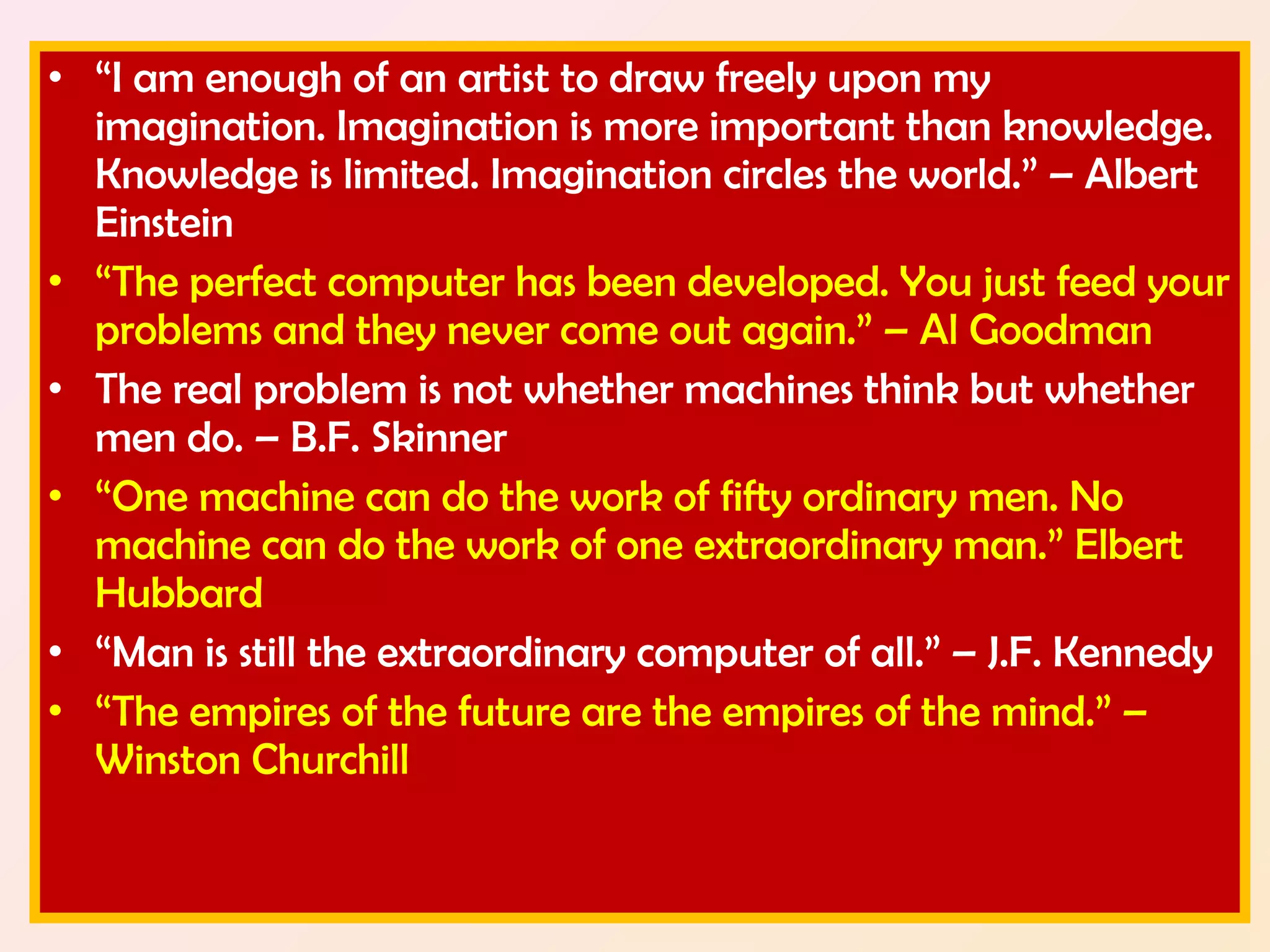 • “I am enough of an artist to draw freely upon my 
imagination. Imagination is more important than knowledge. 
Knowledge is limited. Imagination circles the world.” – Albert 
Einstein 
• “The perfect computer has been developed. You just feed your 
problems and they never come out again.” – Al Goodman 
• The real problem is not whether machines think but whether 
men do. – B.F. Skinner 
• “One machine can do the work of fifty ordinary men. No 
machine can do the work of one extraordinary man.” Elbert 
Hubbard 
• “Man is still the extraordinary computer of all.” – J.F. Kennedy 
• “The empires of the future are the empires of the mind.” – 
Winston Churchill 
 