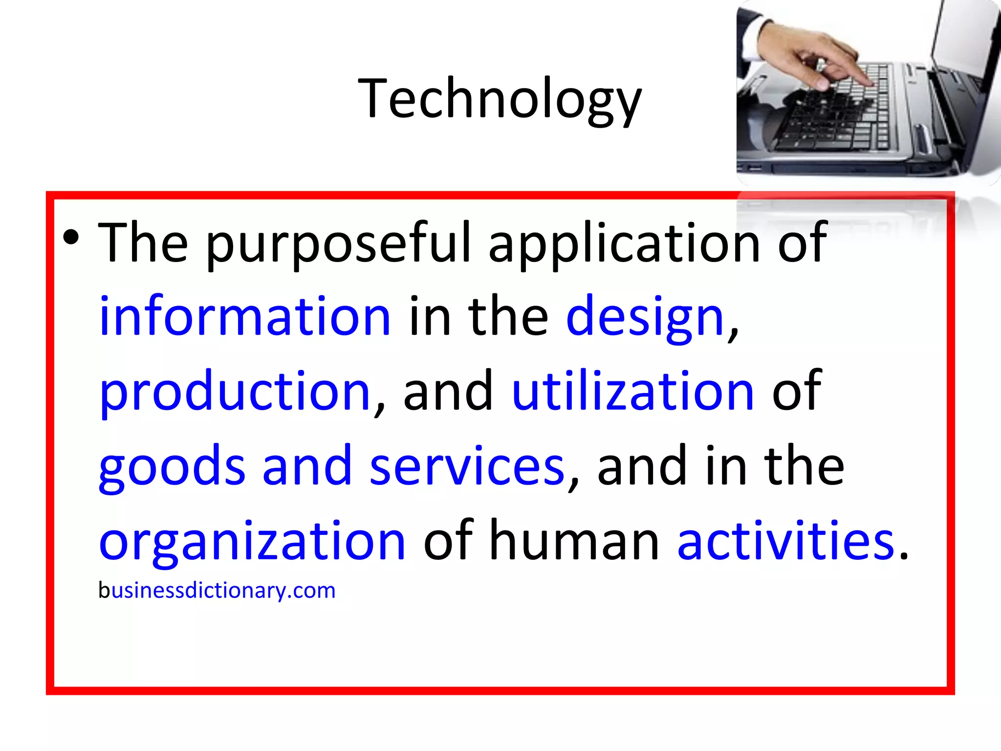 Technology 
• The purposeful application of 
information in the design, 
production, and utilization of 
goods and services, and in the 
organization of human activities. 
businessdictionary.com 
 