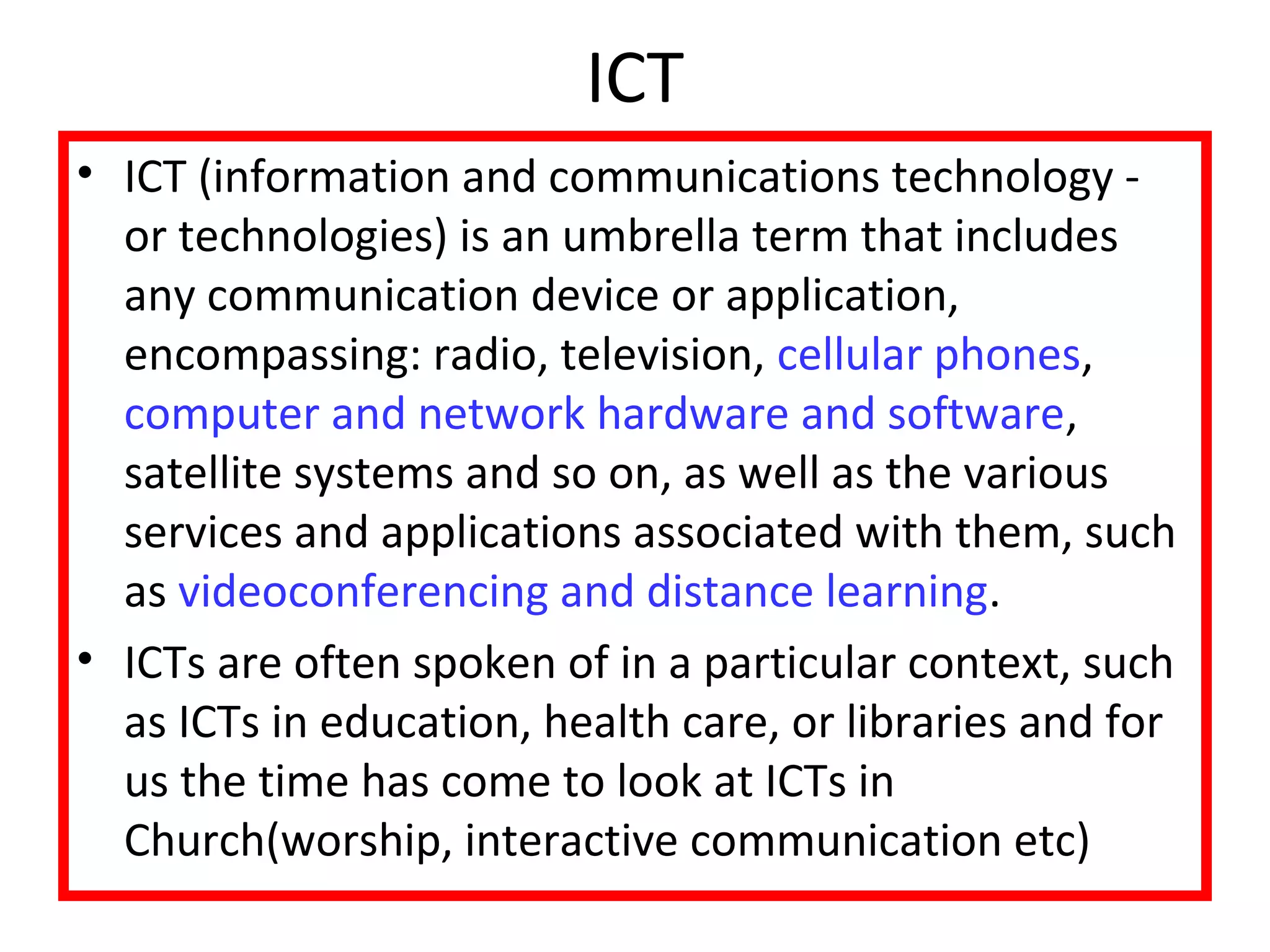 ICT 
• ICT (information and communications technology - 
or technologies) is an umbrella term that includes 
any communication device or application, 
encompassing: radio, television, cellular phones, 
computer and network hardware and software, 
satellite systems and so on, as well as the various 
services and applications associated with them, such 
as videoconferencing and distance learning. 
• ICTs are often spoken of in a particular context, such 
as ICTs in education, health care, or libraries and for 
us the time has come to look at ICTs in 
Church(worship, interactive communication etc) 
 