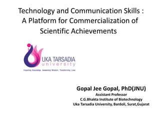 Technology and Communication Skills :
A Platform for Commercialization of
Scientific Achievements
Gopal Jee Gopal, PhD(JNU)
Assistant Professor
C.G.Bhakta Institute of Biotechnology
Uka Tarsadia University, Bardoli, Surat,Gujarat
 