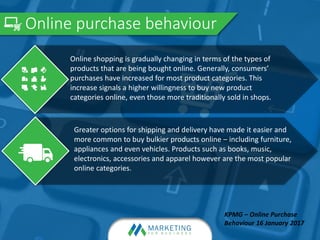 Online purchase behaviour
KPMG – Online Purchase
Behaviour 16 January 2017
Greater options for shipping and delivery have made it easier and
more common to buy bulkier products online – including furniture,
appliances and even vehicles. Products such as books, music,
electronics, accessories and apparel however are the most popular
online categories.
Online shopping is gradually changing in terms of the types of
products that are being bought online. Generally, consumers’
purchases have increased for most product categories. This
increase signals a higher willingness to buy new product
categories online, even those more traditionally sold in shops.
 