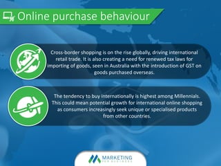Online purchase behaviour
The tendency to buy internationally is highest among Millennials.
This could mean potential growth for international online shopping
as consumers increasingly seek unique or specialised products
from other countries.
Cross-border shopping is on the rise globally, driving international
retail trade. It is also creating a need for renewed tax laws for
importing of goods, seen in Australia with the introduction of GST on
goods purchased overseas.
 