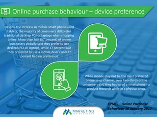 Online purchase behaviour – device preference
Despite the increase in mobile smart phones and
tablets, the majority of consumers still prefer
traditional desktop PCs or laptops when shopping
online. More than half (57 percent) of online
purchasers globally said they prefer to use
desktop PCs or laptops, while 17 percent said
they preferred to use a mobile device and 27
percent had no preference
While mobile may not be the most preferred
online sales channel, over two-thirds of the
consumers said they had used a smartphone for
product research while in a physical shop.
 