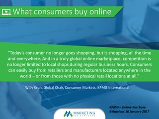 What consumers buy online
“Today’s consumer no longer goes shopping, but is shopping, all the time
and everywhere. And in a truly global online marketplace, competition is
no longer limited to local shops during regular business hours. Consumers
can easily buy from retailers and manufacturers located anywhere in the
world – or from those with no physical retail locations at all,”
Willy Kruh, Global Chair, Consumer Markets, KPMG International
KPMG – Online Purchase
Behaviour 16 January 2017
 