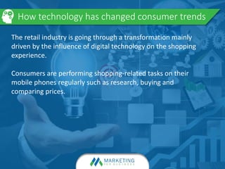 How technology has changed consumer trends
The retail industry is going through a transformation mainly
driven by the influence of digital technology on the shopping
experience.
Consumers are performing shopping-related tasks on their
mobile phones regularly such as research, buying and
comparing prices.
 