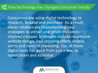 Consumers are using digital technology to
research, browse and purchase. As a result,
clever retailers are implementing new
strategies to attract and retain this omni-
channel shopper. Strategies include responsive
website design, free shipping offers, mobile
alerts and content marketing. Use of these
digital tools has gone from just a few, to
mainstream and essential.
How technology has changed consumer trends
 