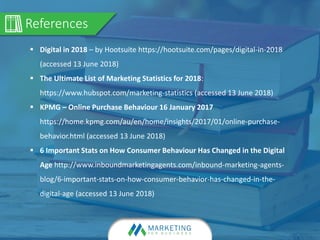 References
 Digital in 2018 – by Hootsuite https://hootsuite.com/pages/digital-in-2018
(accessed 13 June 2018)
 The Ultimate List of Marketing Statistics for 2018:
https://www.hubspot.com/marketing-statistics (accessed 13 June 2018)
 KPMG – Online Purchase Behaviour 16 January 2017
https://home.kpmg.com/au/en/home/insights/2017/01/online-purchase-
behavior.html (accessed 13 June 2018)
 6 Important Stats on How Consumer Behaviour Has Changed in the Digital
Age http://www.inboundmarketingagents.com/inbound-marketing-agents-
blog/6-important-stats-on-how-consumer-behavior-has-changed-in-the-
digital-age (accessed 13 June 2018)
 