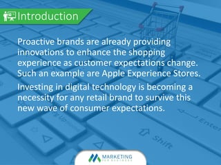 Proactive brands are already providing
innovations to enhance the shopping
experience as customer expectations change.
Such an example are Apple Experience Stores.
Investing in digital technology is becoming a
necessity for any retail brand to survive this
new wave of consumer expectations.
Introduction
 