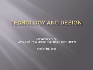 Tecnology and design Alternativ energiVehicleor installasjons thatmakes pure energi Comenius 2010 