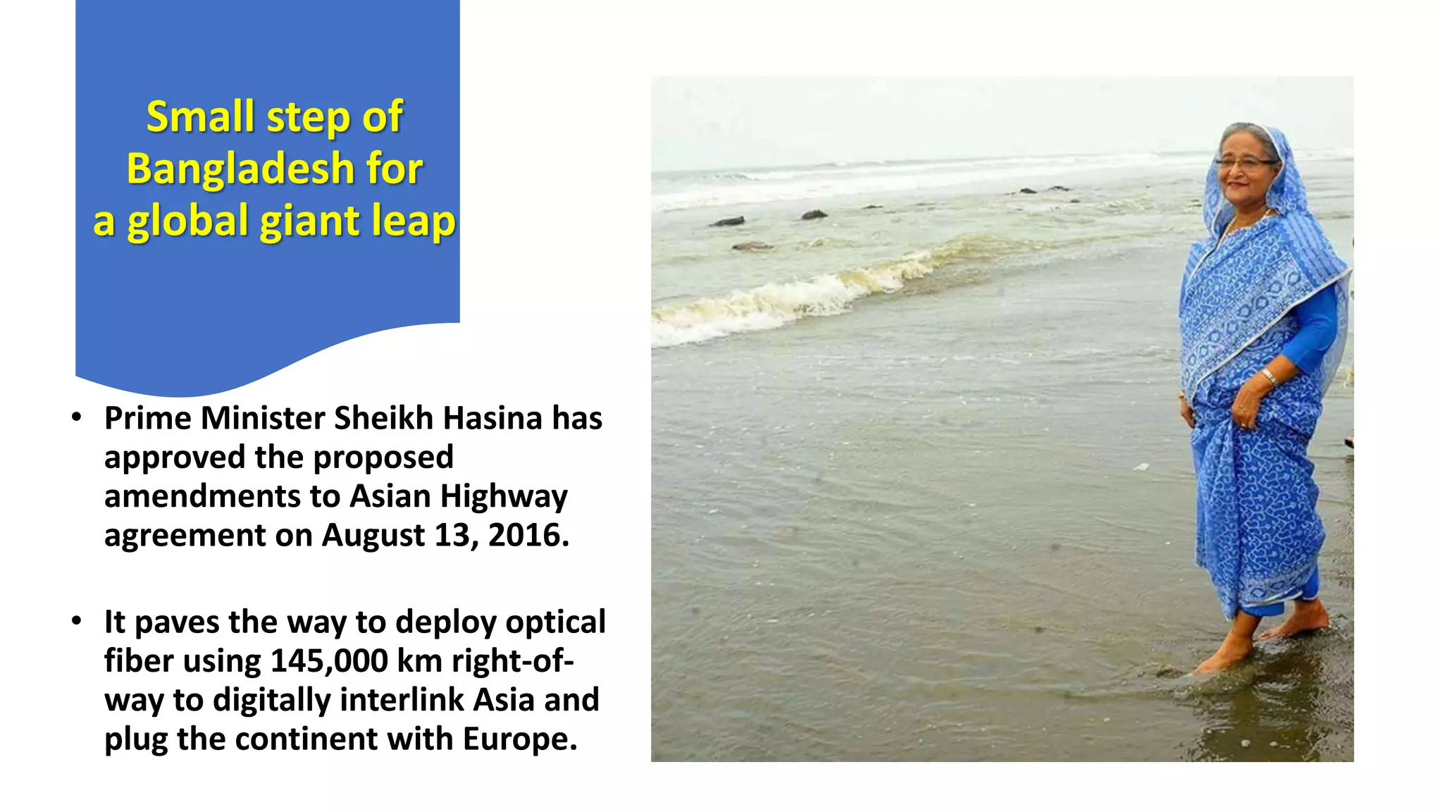 Small step of
Bangladesh for
a global giant leap
• Prime Minister Sheikh Hasina has
approved the proposed
amendments to Asian Highway
agreement on August 13, 2016.
• It paves the way to deploy optical
fiber using 145,000 km right-of-
way to digitally interlink Asia and
plug the continent with Europe.
 