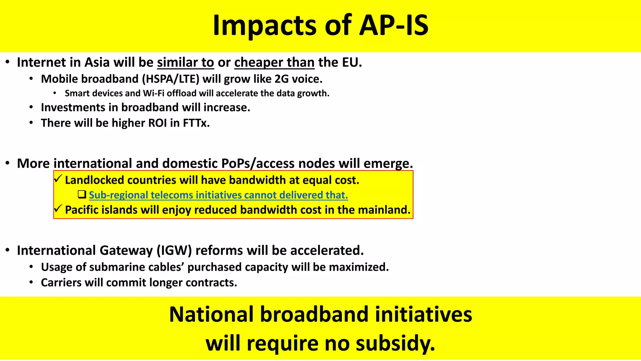 Impacts of AP-IS
National broadband initiatives
will require no subsidy.
• Internet in Asia will be similar to or cheaper than the EU.
• Mobile broadband (HSPA/LTE) will grow like 2G voice.
• Smart devices and Wi-Fi offload will accelerate the data growth.
• Investments in broadband will increase.
• There will be higher ROI in FTTx.
• More international and domestic PoPs/access nodes will emerge.
 Landlocked countries will have bandwidth at equal cost.
 Sub-regional telecoms initiatives cannot delivered that.
 Pacific islands will enjoy reduced bandwidth cost in the mainland.
• International Gateway (IGW) reforms will be accelerated.
• Usage of submarine cables’ purchased capacity will be maximized.
• Carriers will commit longer contracts.
 