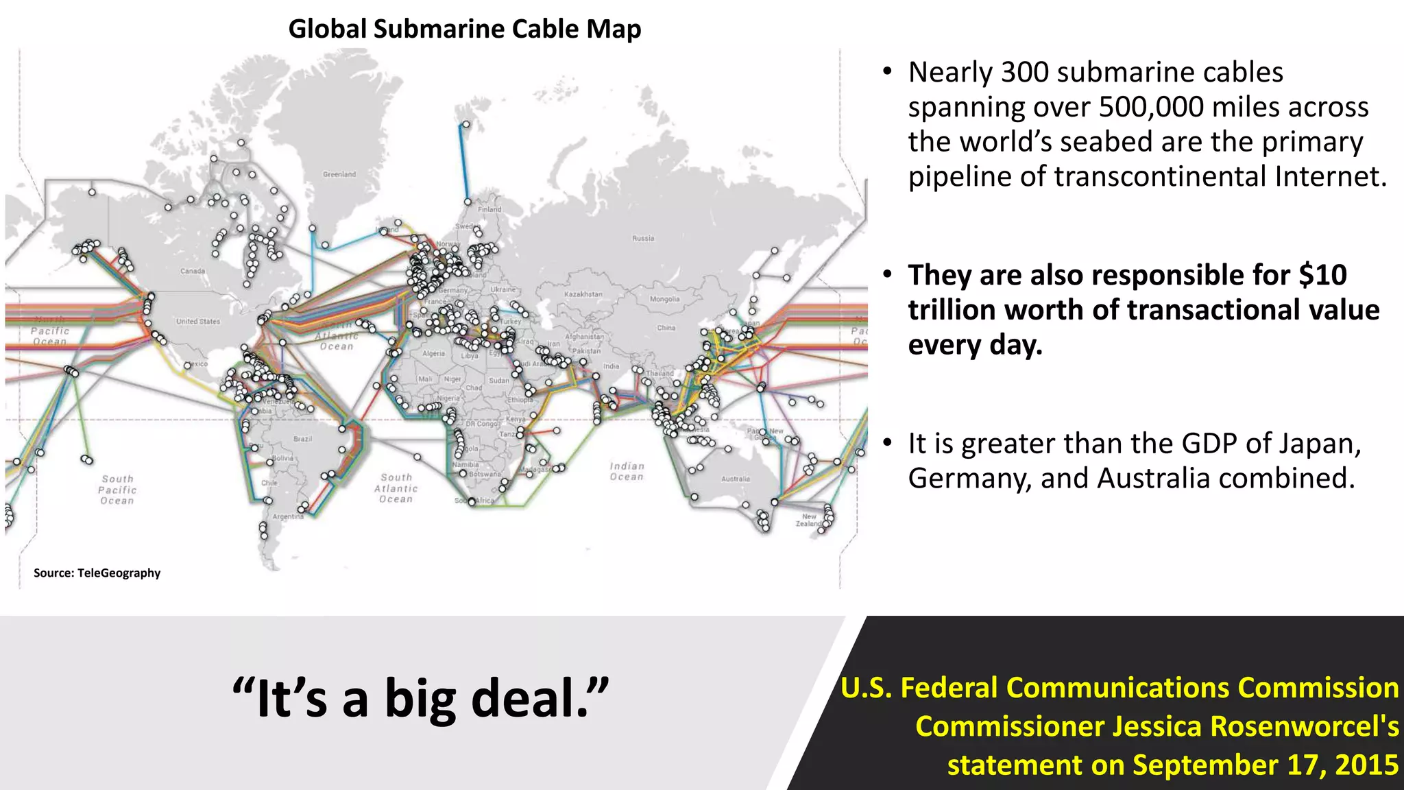 “It’s a big deal.”
• Nearly 300 submarine cables
spanning over 500,000 miles across
the world’s seabed are the primary
pipeline of transcontinental Internet.
• They are also responsible for $10
trillion worth of transactional value
every day.
• It is greater than the GDP of Japan,
Germany, and Australia combined.
Source: TeleGeography
Global Submarine Cable Map
U.S. Federal Communications Commission
Commissioner Jessica Rosenworcel's
statement on September 17, 2015
 