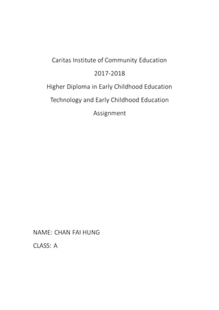 Caritas Institute of Community Education
2017-2018
Higher Diploma in Early Childhood Education
Technology and Early Childhood Education
Assignment
NAME: CHAN FAI HUNG
CLASS: A
 
