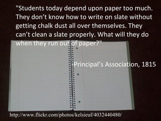 "Students today depend upon paper too much. They don’t know how to write on slate without getting chalk dust all over themselves. They can’t clean a slate properly. What will they do when they run out of paper?"   -Principal’s Association, 1815 http://www.flickr.com/photos/kelsieuf/4032440480/ 