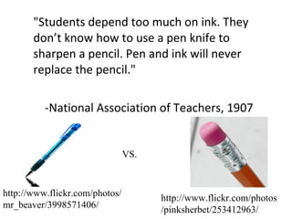 "Students depend too much on ink. They don’t know how to use a pen knife to sharpen a pencil. Pen and ink will never replace the pencil." -National Association of Teachers, 1907 VS. http://www.flickr.com/photos/mr_beaver/3998571406/ http://www.flickr.com/photos/pinksherbet/253412963/ 