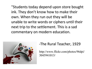 "Students today depend upon store bought ink. They don’t know how to make their own. When they run out they will be unable to write words or ciphers until their next trip to the settlement. This is a sad commentary on modern education. -The Rural Teacher, 1929 http://www.flickr.com/photos/96dpi/3045941013/ 