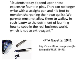 "Students today depend upon these expensive fountain pins. They can no longer write with a straight pen and nib (not to mention sharpening their own quills). We parents must not allow them to wallow in such luxury to the detriment of learning how to cope in the real business world, which is not so extravagant." -PTA Gazette, 1941 http://www.flickr.com/photos/jb-fotografie/3823188455/ 