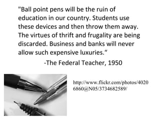 "Ball point pens will be the ruin of education in our country. Students use these devices and then throw them away. The virtues of thrift and frugality are being discarded. Business and banks will never allow such expensive luxuries.“ -The Federal Teacher, 1950 http://www.flickr.com/photos/40206860@N05/3734682589/ 
