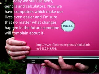 Today we still use pens, pencils and calculators. Now we have computers which make our lives even easier and I’m sure that no matter what changes happen in the future someone will complain about it.  http://www.flickr.com/photos/pinksherbet/1482848501/ 