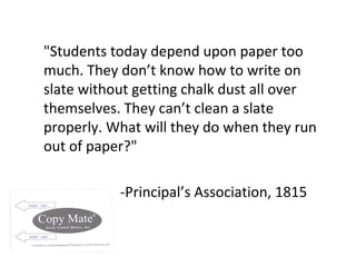"Students today depend upon paper too much. They don’t know how to write on slate without getting chalk dust all over themselves. They can’t clean a slate properly. What will they do when they run out of paper?" -Principal’s Association, 1815 